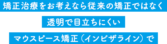 矯正治療をお考えなら従来の矯正ではなく透明で目立ちにくいマウスピース矯正（インビザライン）で